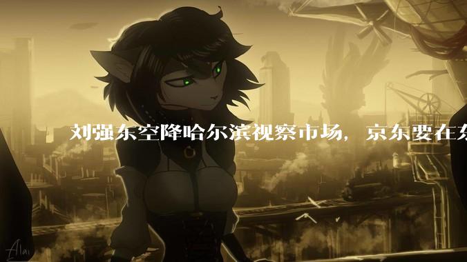 刘强东空降哈尔滨视察市场，京东要在东北动真格了？_章泽天_美食_游艇