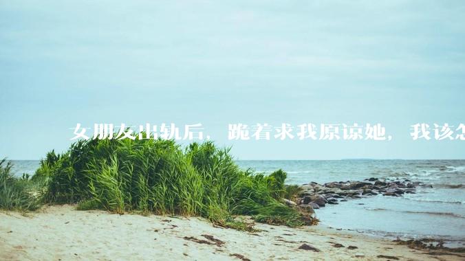 女朋友出轨后，跪着求我原谅她，我该怎么办?